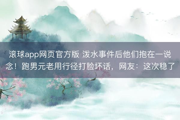 滚球app网页官方版 泼水事件后他们抱在一说念!跑男元老用行径打脸坏话,网友:这次稳了