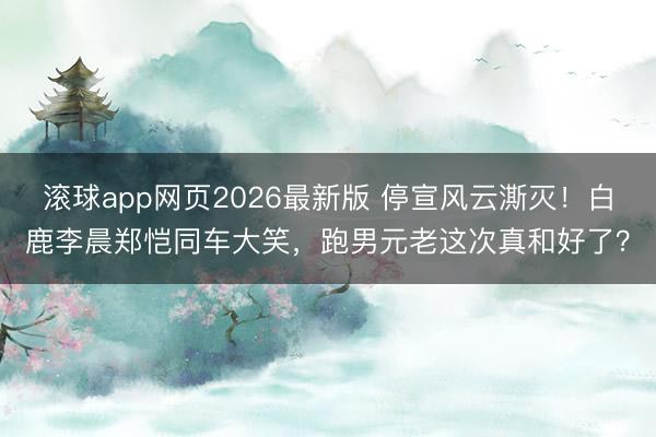 滚球app网页2026最新版 停宣风云澌灭!白鹿李晨郑恺同车大笑,跑男元老这次真和好了?