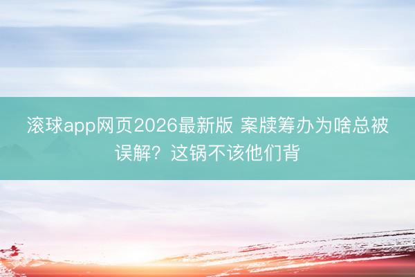 滚球app网页2026最新版 案牍筹办为啥总被误解?这锅不该他们背