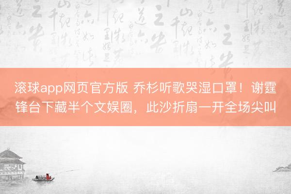 滚球app网页官方版 乔杉听歌哭湿口罩！谢霆锋台下藏半个文娱圈，此沙折扇一开全场尖叫