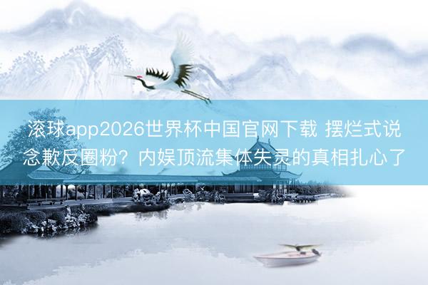 滚球app2026世界杯中国官网下载 摆烂式说念歉反圈粉?内娱顶流集体失灵的真相扎心了