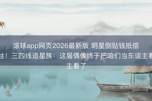 滚球app网页2026最新版 明星倒贴钱抵偿粉丝!三四线追星族:这届偶像终于把咱们当东谈主看了
