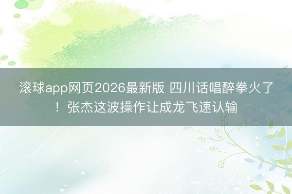 滚球app网页2026最新版 四川话唱醉拳火了!张杰这波操作让成龙飞速认输