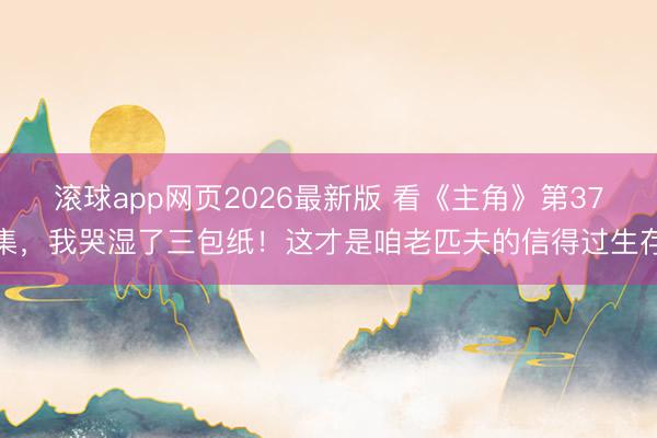 滚球app网页2026最新版 看《主角》第37集,我哭湿了三包纸!这才是咱老匹夫的信得过生存
