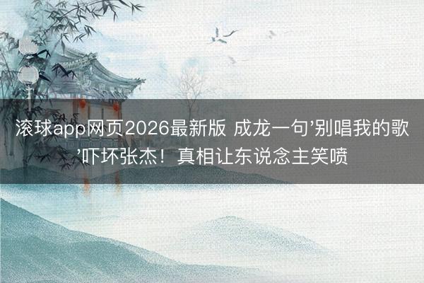 滚球app网页2026最新版 成龙一句'别唱我的歌'吓坏张杰!真相让东说念主笑喷