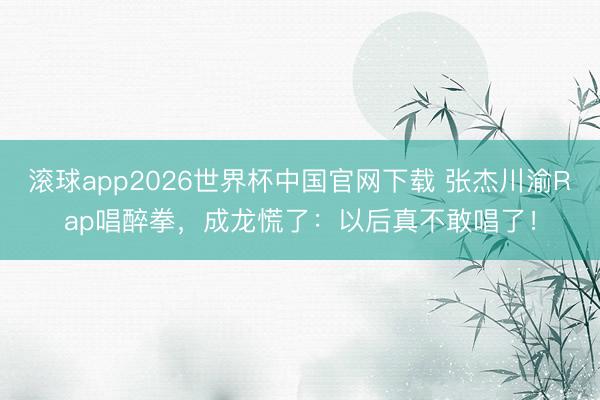 滚球app2026世界杯中国官网下载 张杰川渝Rap唱醉拳,成龙慌了:以后真不敢唱了!