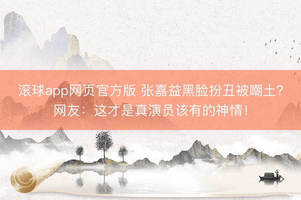 滚球app网页官方版 张嘉益黑脸扮丑被嘲土?网友:这才是真演员该有的神情!