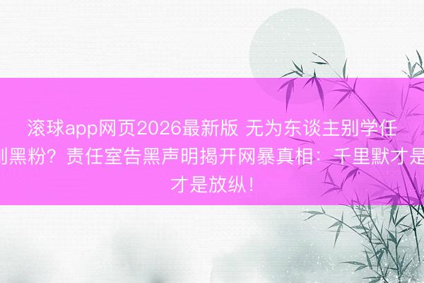 滚球app网页2026最新版 无为东谈主别学任敏硬刚黑粉?责任室告黑声明揭开网暴真相:千里默才是放纵!