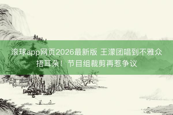 滚球app网页2026最新版 王濛团唱到不雅众捂耳朵!节目组裁剪再惹争议