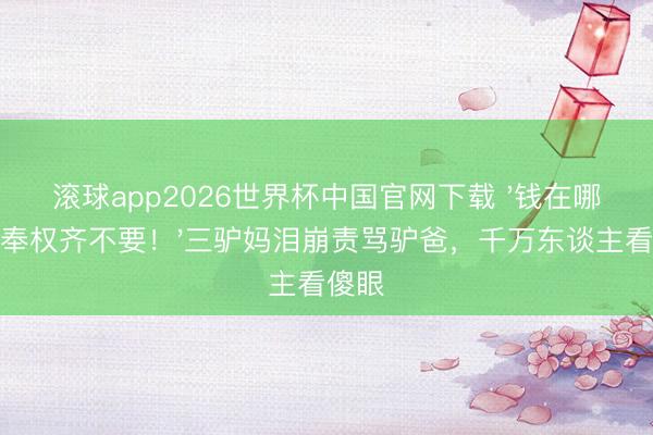 滚球app2026世界杯中国官网下载 '钱在哪?侍奉权齐不要!'三驴妈泪崩责骂驴爸,千万东谈主看傻眼