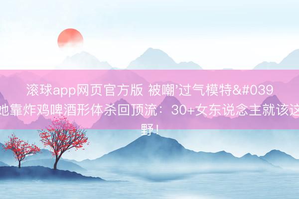 滚球app网页官方版 被嘲'过气模特'后,她靠炸鸡啤酒形体杀回顶流:30+女东说念主就该这样野!