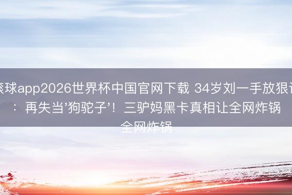滚球app2026世界杯中国官网下载 34岁刘一手放狠话:再失当'狗驼子'!三驴妈黑卡真相让全网炸锅