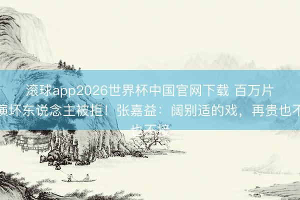 滚球app2026世界杯中国官网下载 百万片酬演坏东说念主被拒！张嘉益：阔别适的戏，再贵也不接