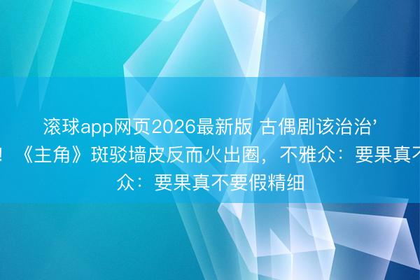 滚球app网页2026最新版 古偶剧该治治'磨皮癌'了!《主角》斑驳墙皮反而火出圈,不雅众:要果真不要假精细