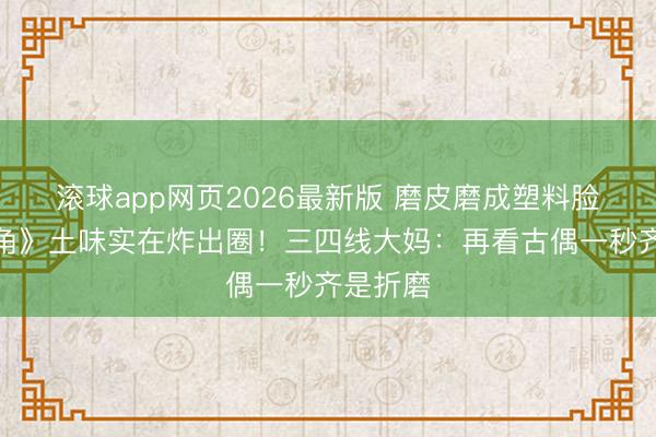 滚球app网页2026最新版 磨皮磨成塑料脸?《主角》土味实在炸出圈!三四线大妈:再看古偶一秒齐是折磨