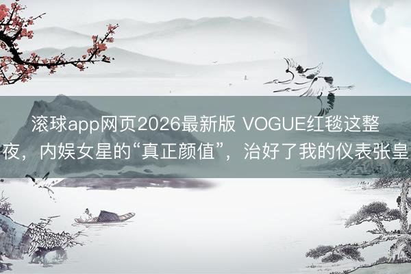 滚球app网页2026最新版 VOGUE红毯这整夜,内娱女星的“真正颜值”,治好了我的仪表张皇