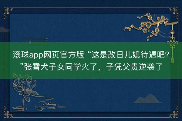 滚球app网页官方版 “这是改日儿媳待遇吧?”张雪犬子女同学火了,子凭父贵逆袭了