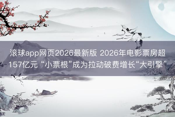 滚球app网页2026最新版 2026年电影票房超157亿元 “小票根”成为拉动破费增长“大引擎”