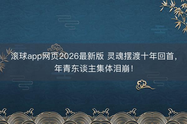 滚球app网页2026最新版 灵魂摆渡十年回首,年青东谈主集体泪崩!
