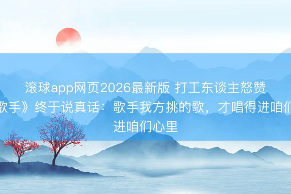 滚球app网页2026最新版 打工东谈主怒赞!《歌手》终于说真话:歌手我方挑的歌,才唱得进咱们心里