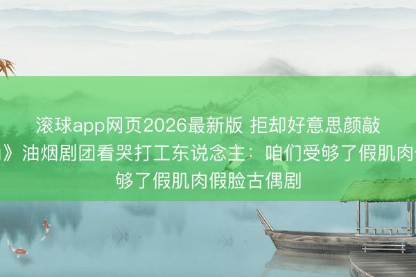 滚球app网页2026最新版 拒却好意思颜敲诈！《主角》油烟剧团看哭打工东说念主：咱们受够了假肌肉假脸古偶剧