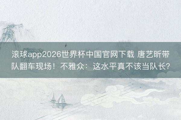 滚球app2026世界杯中国官网下载 唐艺昕带队翻车现场!不雅众:这水平真不该当队长?