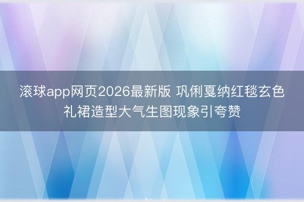 滚球app网页2026最新版 巩俐戛纳红毯玄色礼裙造型大气生图现象引夸赞