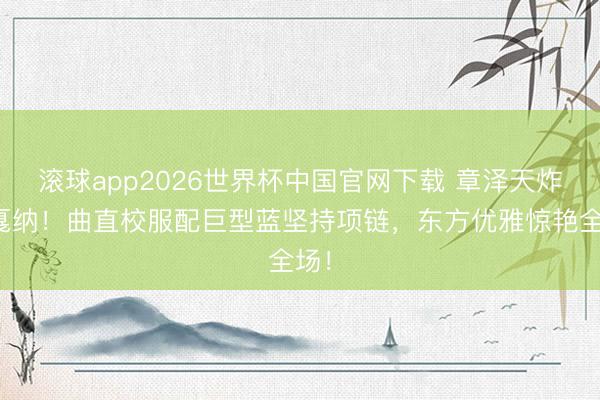 滚球app2026世界杯中国官网下载 章泽天炸场戛纳！曲直校服配巨型蓝坚持项链，东方优雅惊艳全场！