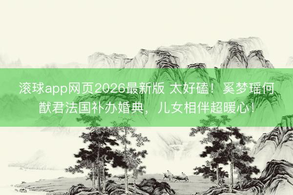 滚球app网页2026最新版 太好磕!奚梦瑶何猷君法国补办婚典,儿女相伴超暖心!