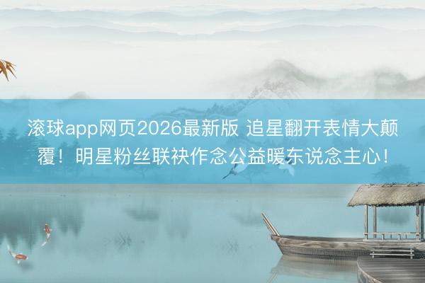 滚球app网页2026最新版 追星翻开表情大颠覆!明星粉丝联袂作念公益暖东说念主心!