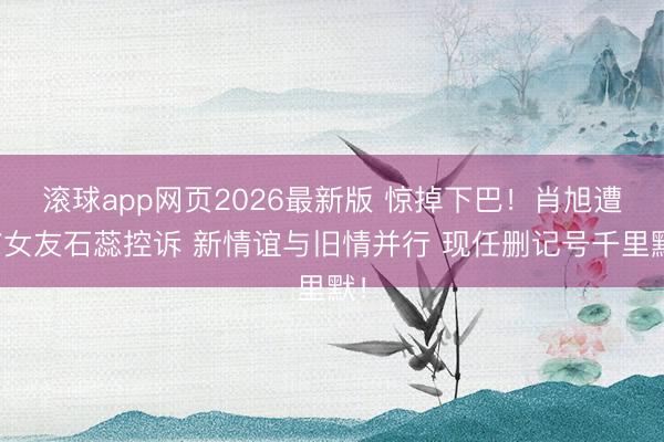 滚球app网页2026最新版 惊掉下巴!肖旭遭前女友石蕊控诉 新情谊与旧情并行 现任删记号千里默!