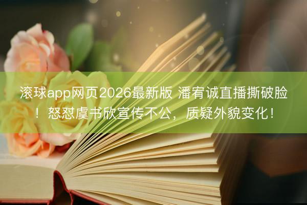 滚球app网页2026最新版 潘宥诚直播撕破脸！怒怼虞书欣宣传不公，质疑外貌变化！
