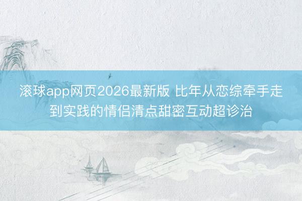 滚球app网页2026最新版 比年从恋综牵手走到实践的情侣清点甜密互动超诊治