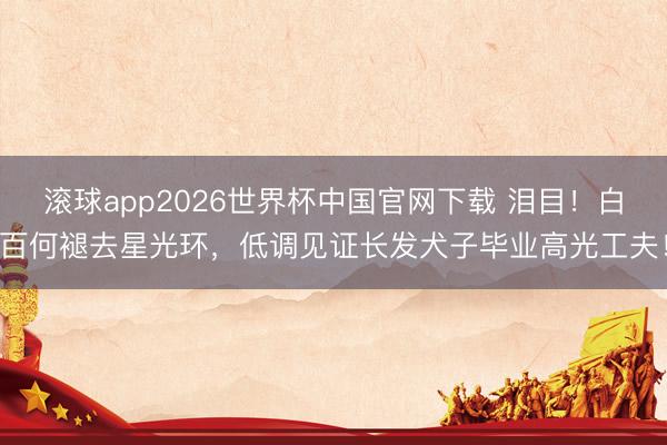 滚球app2026世界杯中国官网下载 泪目!白百何褪去星光环,低调见证长发犬子毕业高光工夫!