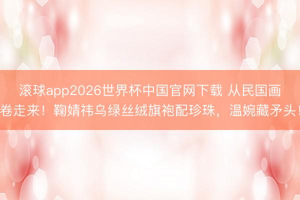 滚球app2026世界杯中国官网下载 从民国画卷走来!鞠婧祎乌绿丝绒旗袍配珍珠,温婉藏矛头!