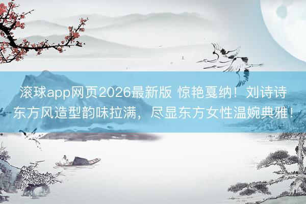 滚球app网页2026最新版 惊艳戛纳!刘诗诗东方风造型韵味拉满,尽显东方女性温婉典雅!