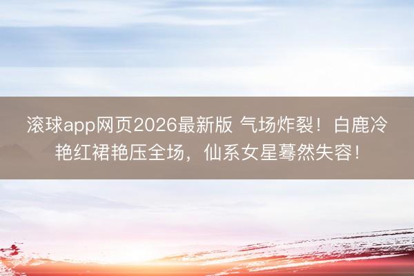 滚球app网页2026最新版 气场炸裂!白鹿冷艳红裙艳压全场,仙系女星蓦然失容!
