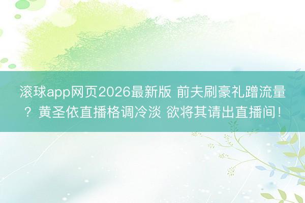 滚球app网页2026最新版 前夫刷豪礼蹭流量?黄圣依直播格调冷淡 欲将其请出直播间!