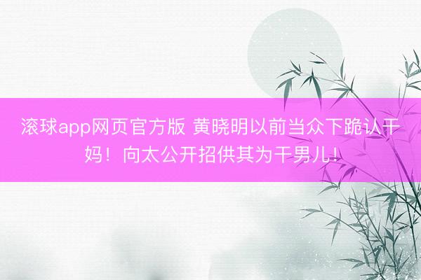 滚球app网页官方版 黄晓明以前当众下跪认干妈!向太公开招供其为干男儿!