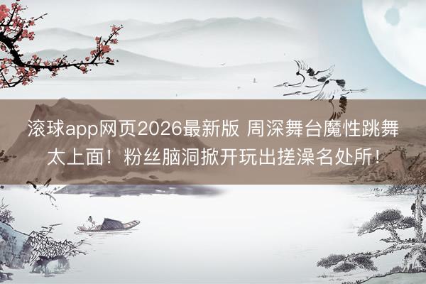 滚球app网页2026最新版 周深舞台魔性跳舞太上面!粉丝脑洞掀开玩出搓澡名处所!