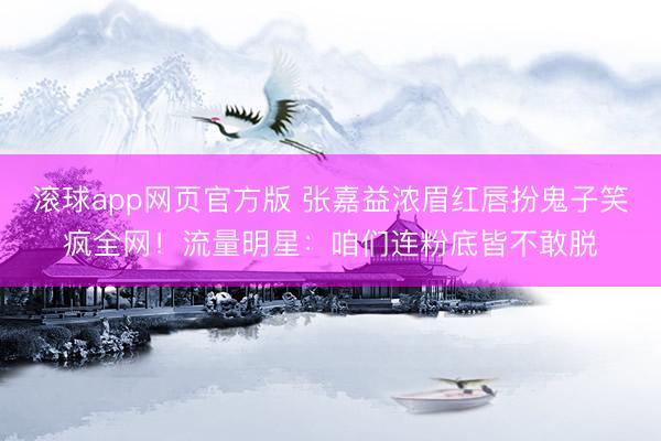 滚球app网页官方版 张嘉益浓眉红唇扮鬼子笑疯全网!流量明星:咱们连粉底皆不敢脱