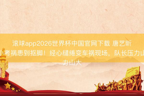 滚球app2026世界杯中国官网下载 唐艺昕团小考祸患到抠脚!经心缱绻变车祸现场,队长压力山大