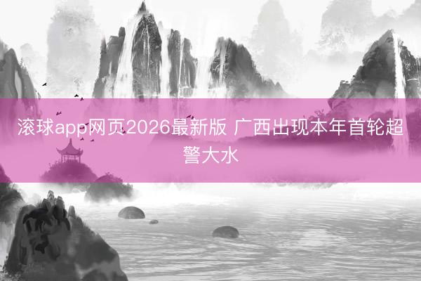 滚球app网页2026最新版 广西出现本年首轮超警大水
