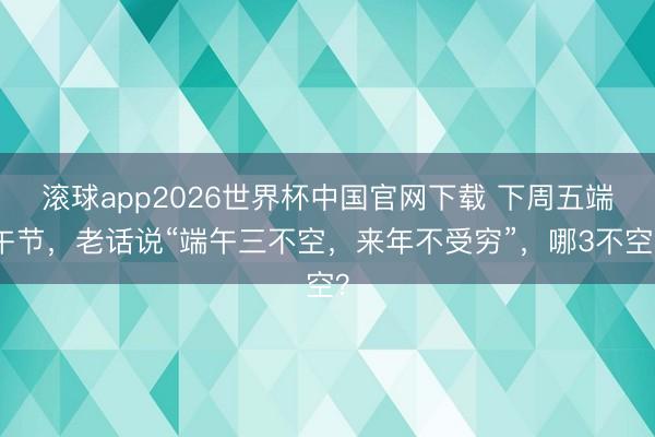 滚球app2026世界杯中国官网下载 下周五端午节,老话说“端午三不空,来年不受穷”,哪3不空?