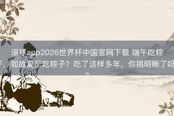 滚球app2026世界杯中国官网下载 端午吃粽子，如故夏至吃粽子？吃了这样多年，你搞明晰了吗？