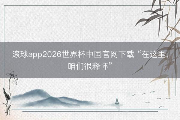 滚球app2026世界杯中国官网下载 “在这里,咱们很释怀”