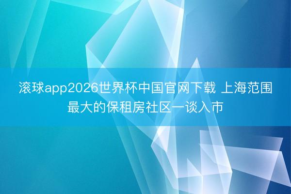 滚球app2026世界杯中国官网下载 上海范围最大的保租房社区一谈入市
