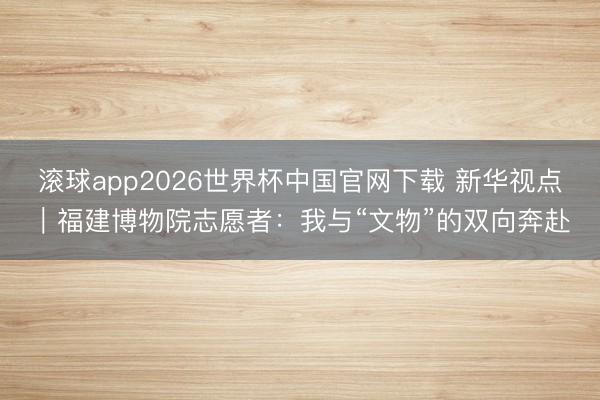 滚球app2026世界杯中国官网下载 新华视点|福建博物院志愿者:我与“文物”的双向奔赴
