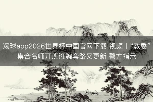 滚球app2026世界杯中国官网下载 视频丨“教委”集合名师开班诳骗套路又更新 警方指示