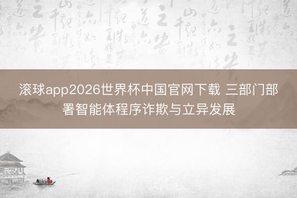 滚球app2026世界杯中国官网下载 三部门部署智能体程序诈欺与立异发展